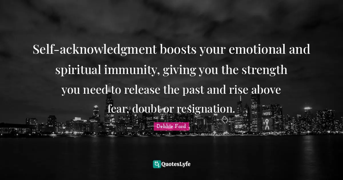 Self-acknowledgment boosts your emotional and spiritual immunity, giving you the strength you need to release the past and rise above fear, doubt or resignation.
