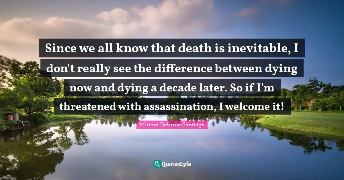 Since we all know that death is inevitable, I don't really see the difference between dying now and dying a decade later. So if I'm threatened with assassination, I welcome it!