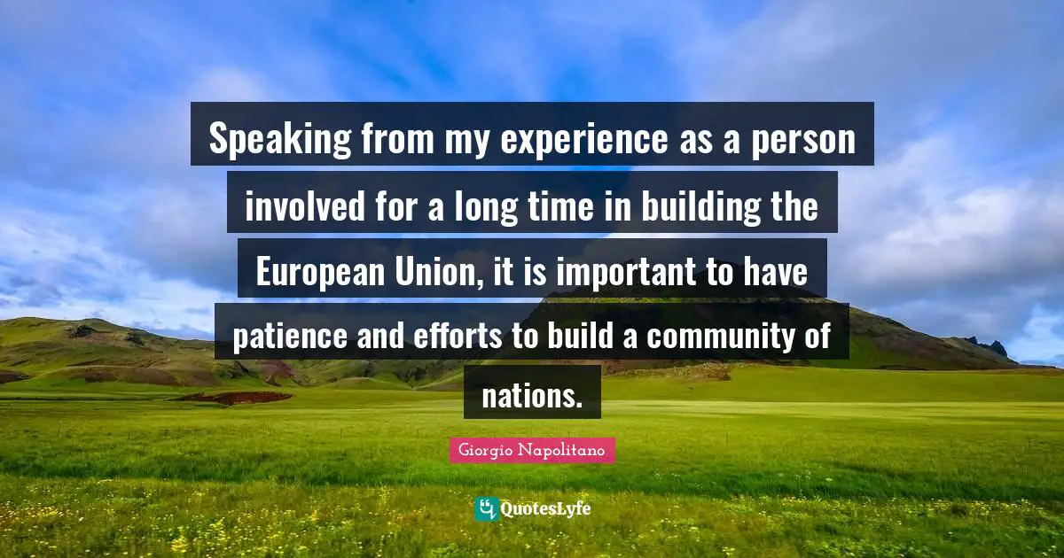 Speaking from my experience as a person involved for a long time in building the European Union, it is important to have patience and efforts to build a community of nations.