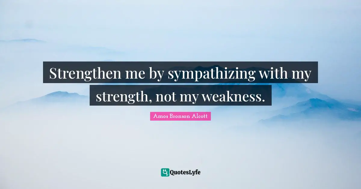 Amos Bronson Alcott Quotes: "Strengthen me by sympathizing with my strength, not my weakness."