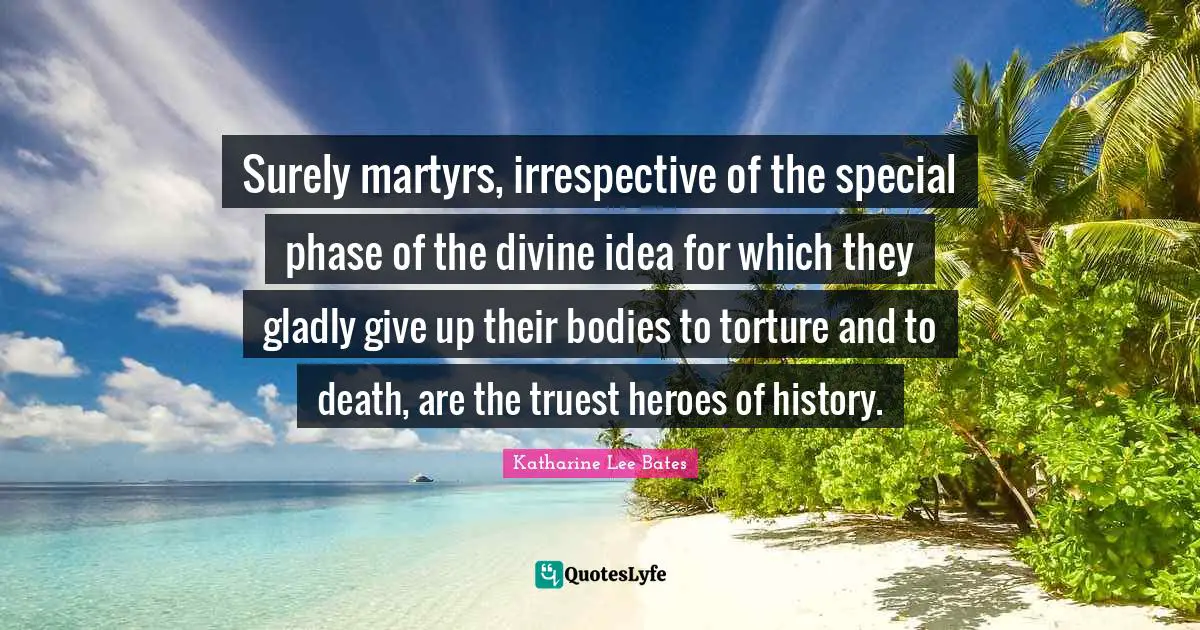 Surely martyrs, irrespective of the special phase of the divine idea for which they gladly give up their bodies to torture and to death, are the truest heroes of history.