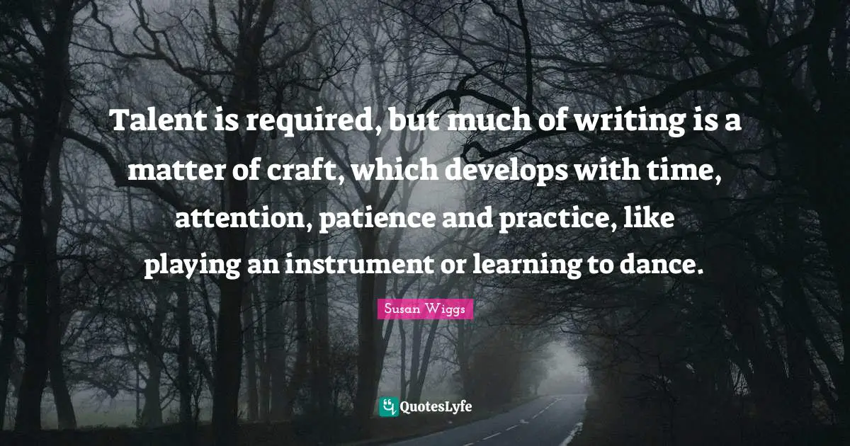 Talent is required, but much of writing is a matter of craft, which develops with time, attention, patience and practice, like playing an instrument or learning to dance.