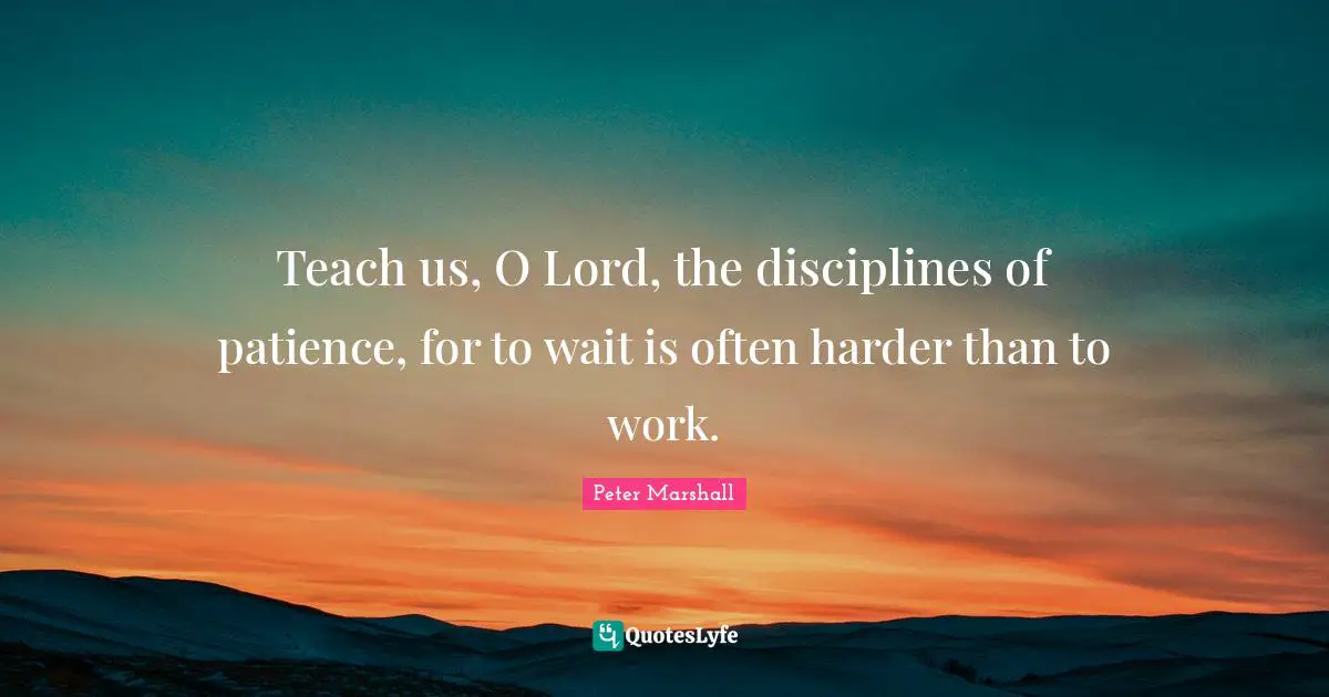 Teach us, O Lord, the disciplines of patience, for to wait is often harder than to work.