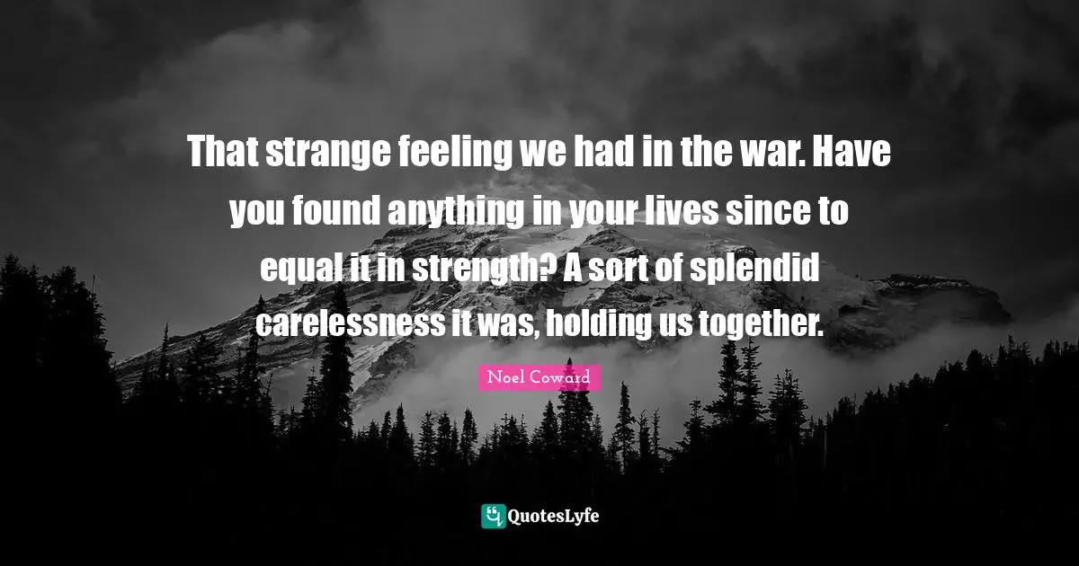 Noel Coward Quotes: "That strange feeling we had in the war. Have you found anything in your lives since to equal it in strength? A sort of splendid carelessness it was, holding us together."