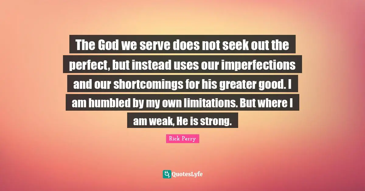 The God we serve does not seek out the perfect, but instead uses our imperfections and our shortcomings for his greater good. I am humbled by my own limitations. But where I am weak, He is strong.