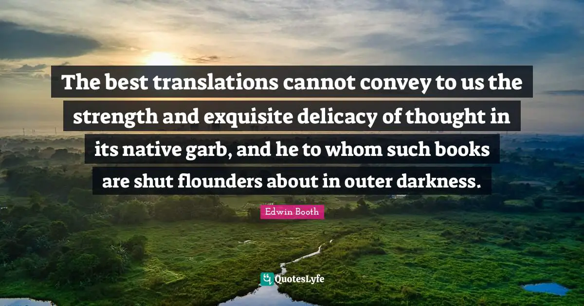 The best translations cannot convey to us the strength and exquisite delicacy of thought in its native garb, and he to whom such books are shut flounders about in outer darkness.