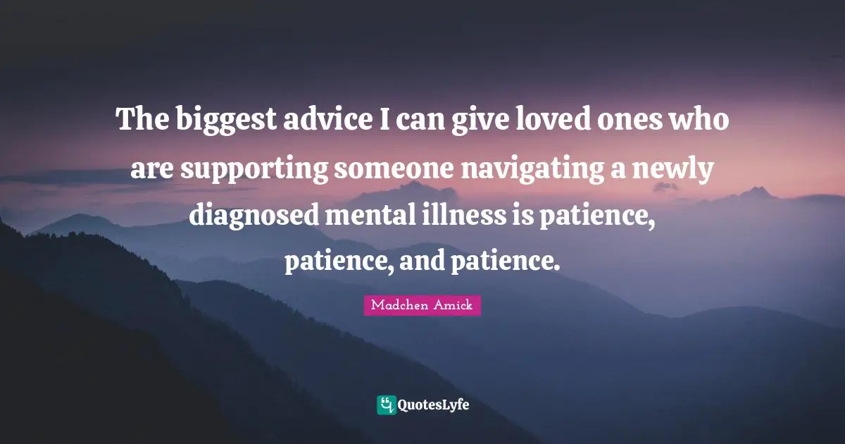 The biggest advice I can give loved ones who are supporting someone navigating a newly diagnosed mental illness is patience, patience, and patience.