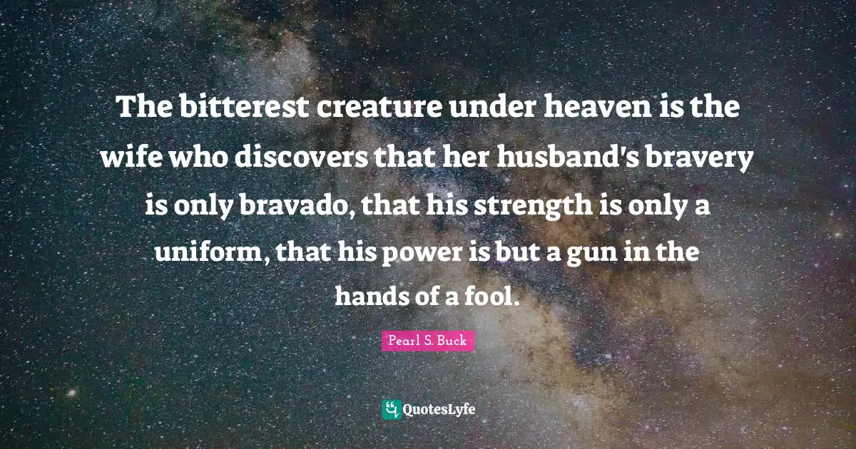 The bitterest creature under heaven is the wife who discovers that her husband's bravery is only bravado, that his strength is only a uniform, that his power is but a gun in the hands of a fool.