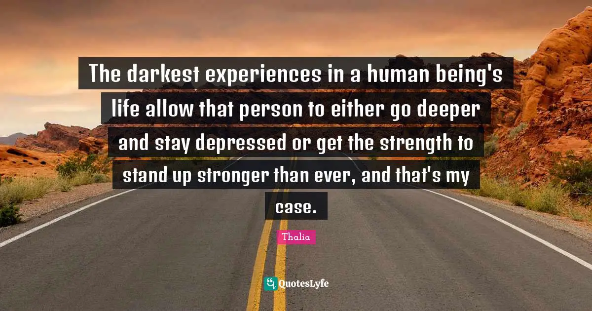 The darkest experiences in a human being's life allow that person to either go deeper and stay depressed or get the strength to stand up stronger than ever, and that's my case.