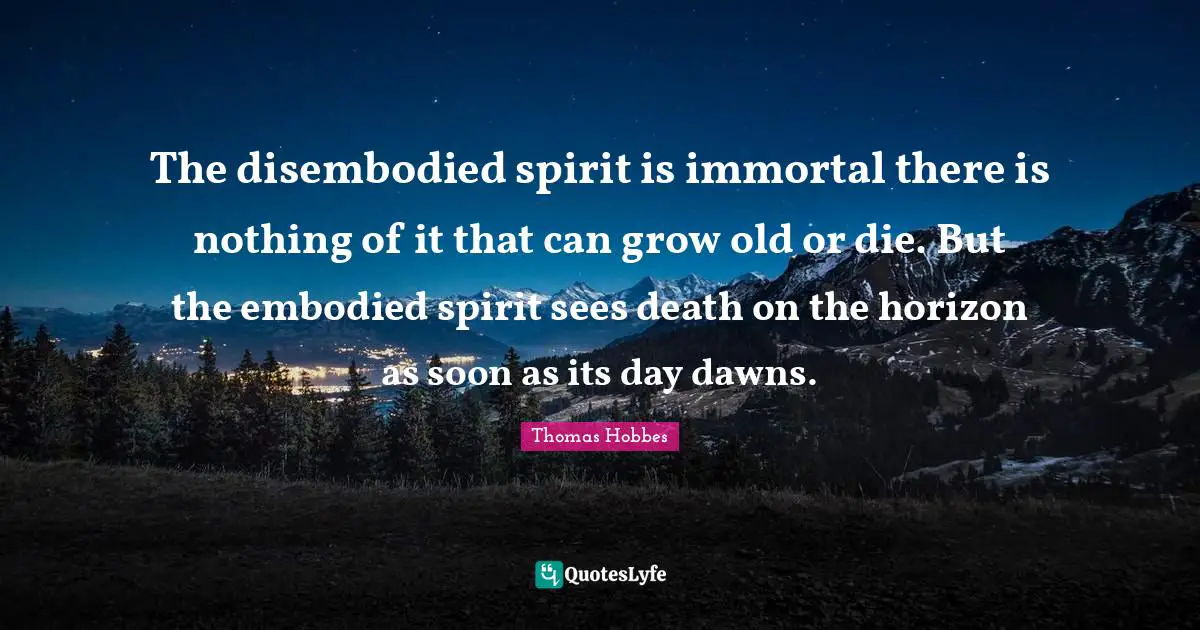 The disembodied spirit is immortal there is nothing of it that can grow old or die. But the embodied spirit sees death on the horizon as soon as its day dawns.