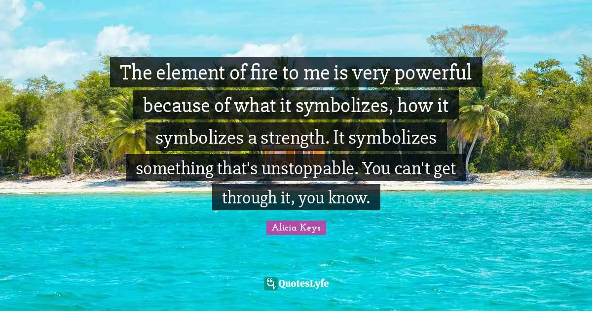The element of fire to me is very powerful because of what it symbolizes, how it symbolizes a strength. It symbolizes something that's unstoppable. You can't get through it, you know.