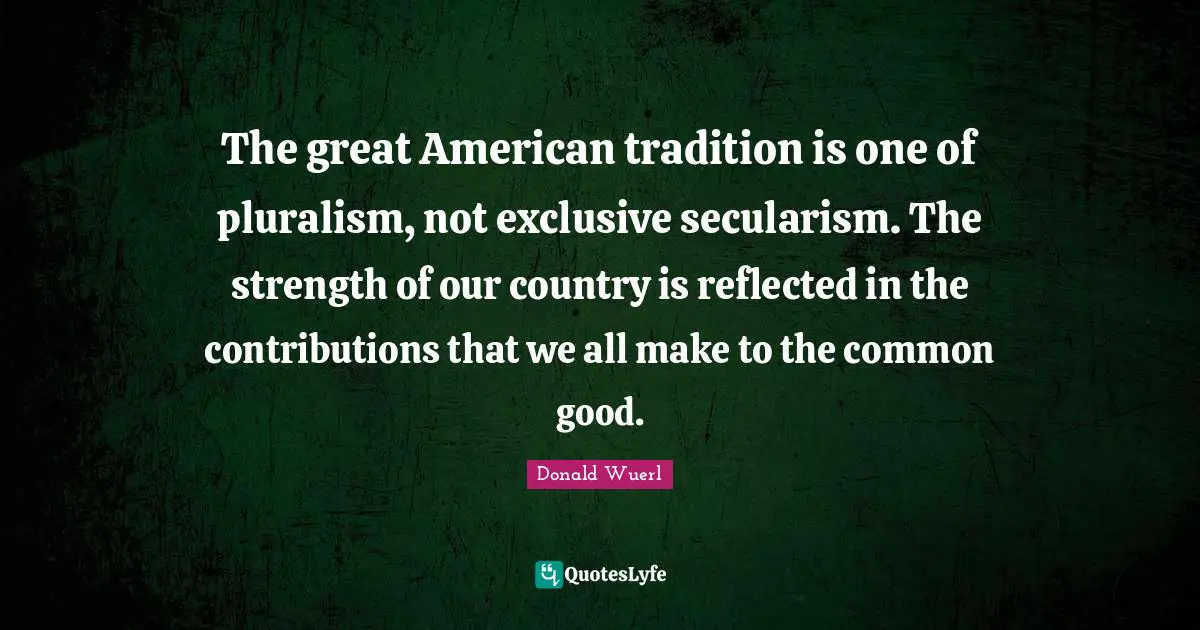 The great American tradition is one of pluralism, not exclusive secularism. The strength of our country is reflected in the contributions that we all make to the common good.