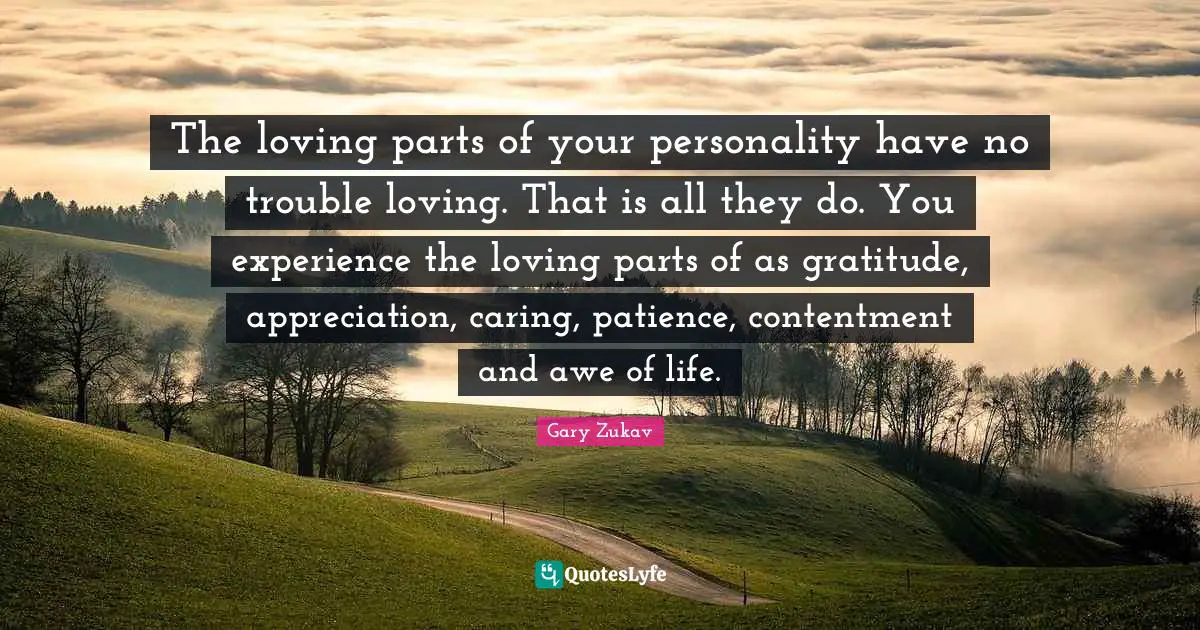 The loving parts of your personality have no trouble loving. That is all they do. You experience the loving parts of as gratitude, appreciation, caring, patience, contentment and awe of life.