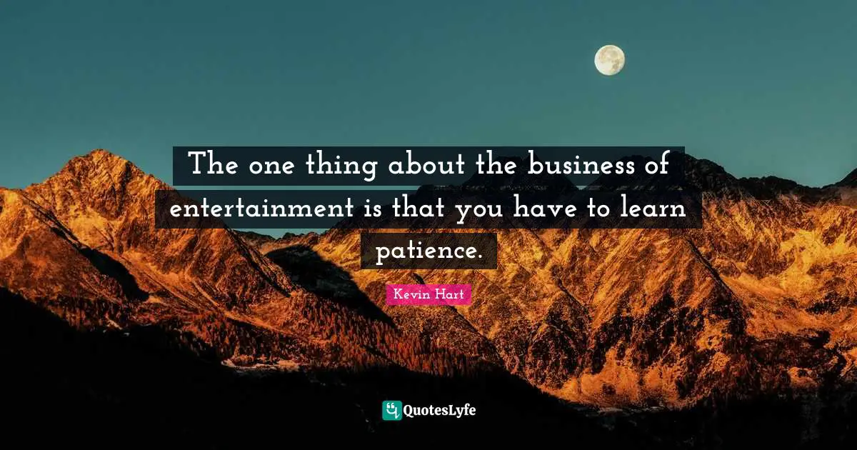 The one thing about the business of entertainment is that you have to learn patience.
