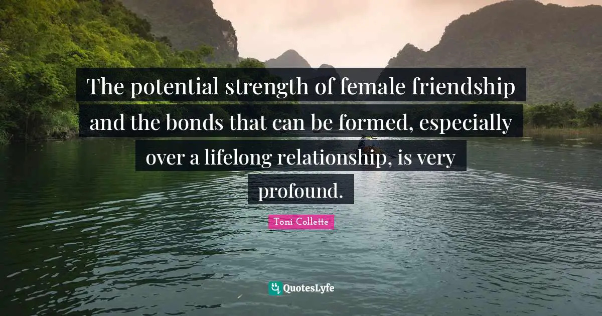 The potential strength of female friendship and the bonds that can be formed, especially over a lifelong relationship, is very profound.