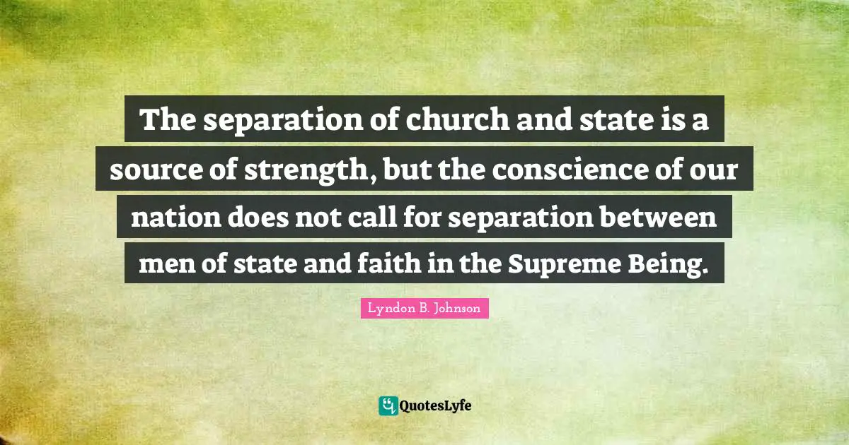 The separation of church and state is a source of strength, but the conscience of our nation does not call for separation between men of state and faith in the Supreme Being.