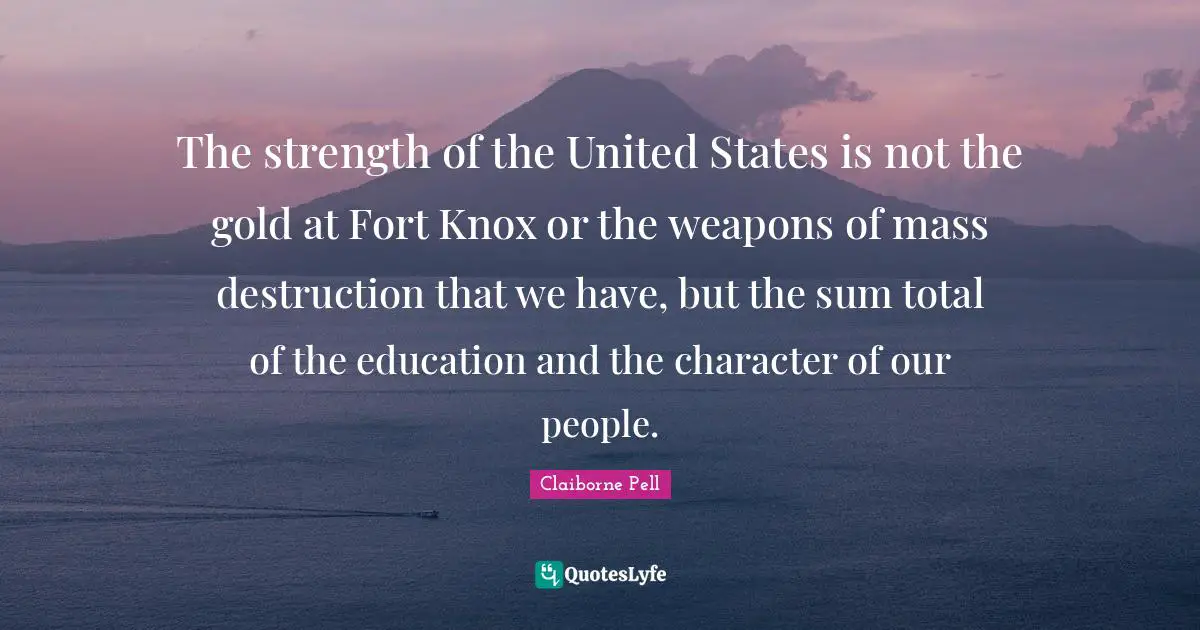 The strength of the United States is not the gold at Fort Knox or the weapons of mass destruction that we have, but the sum total of the education and the character of our people.