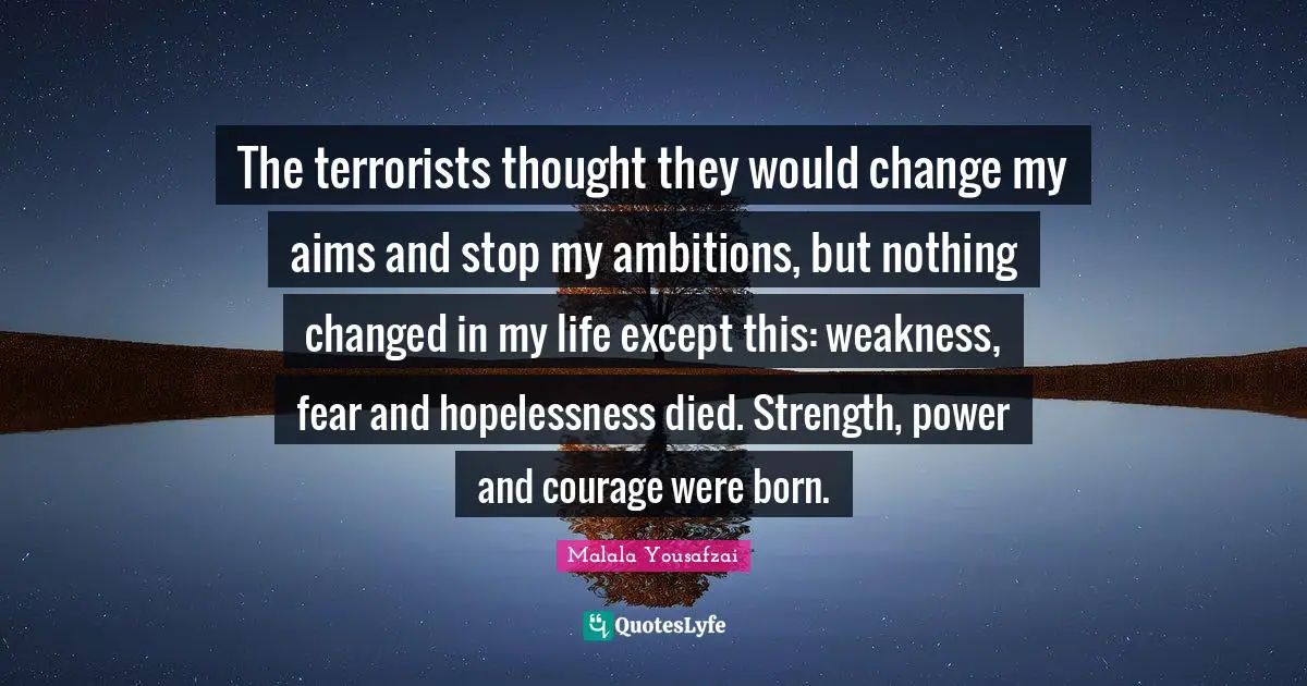 The terrorists thought they would change my aims and stop my ambitions, but nothing changed in my life except this: weakness, fear and hopelessness died. Strength, power and courage were born.