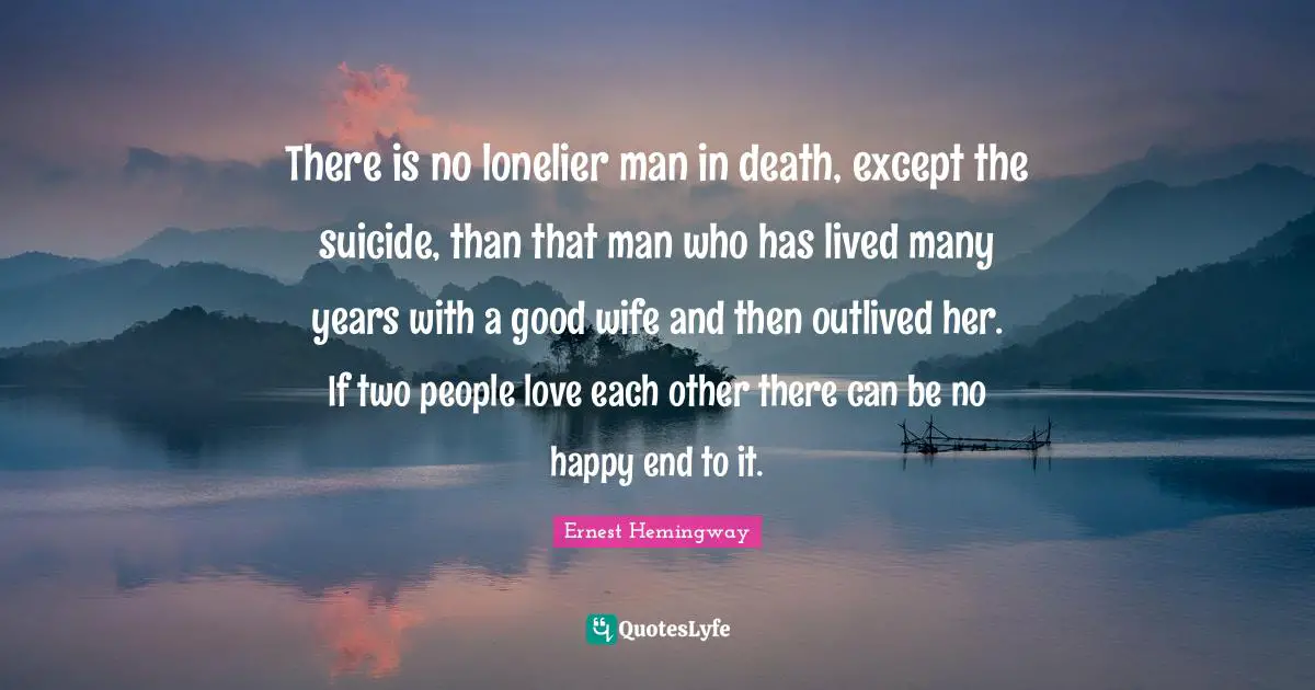 There is no lonelier man in death, except the suicide, than that man who has lived many years with a good wife and then outlived her. If two people love each other there can be no happy end to it.