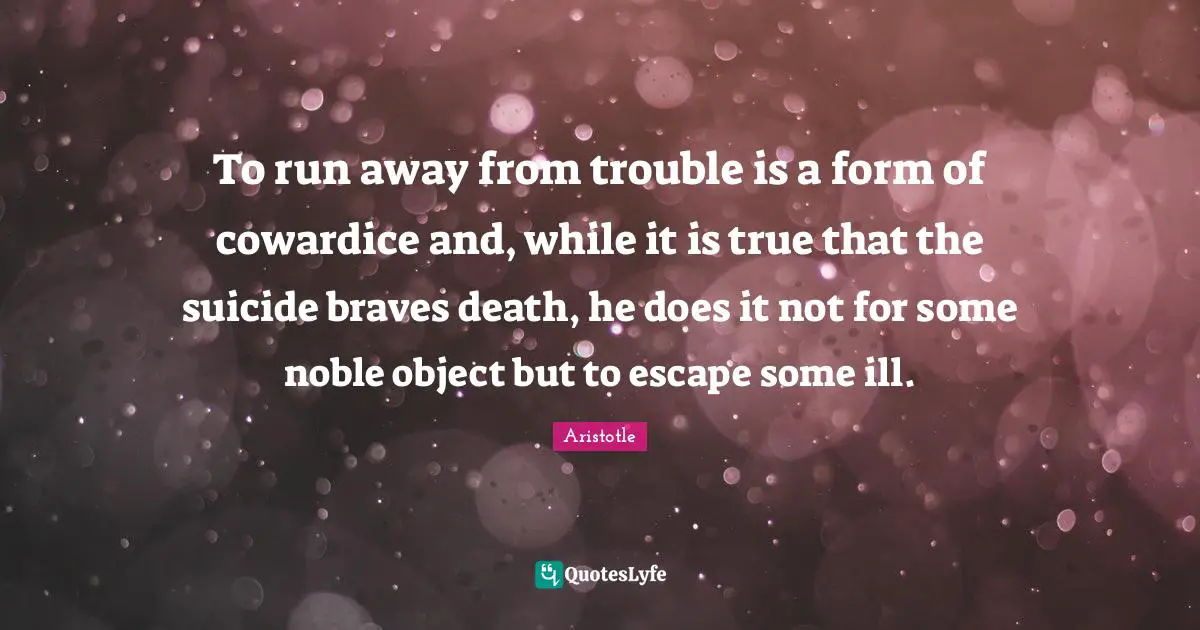 To run away from trouble is a form of cowardice and, while it is true that the suicide braves death, he does it not for some noble object but to escape some ill.