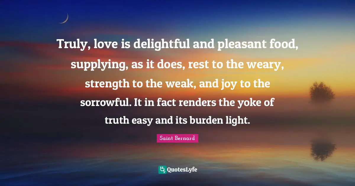 Truly, love is delightful and pleasant food, supplying, as it does, rest to the weary, strength to the weak, and joy to the sorrowful. It in fact renders the yoke of truth easy and its burden light.