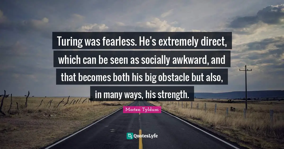 Turing was fearless. He's extremely direct, which can be seen as socially awkward, and that becomes both his big obstacle but also, in many ways, his strength.