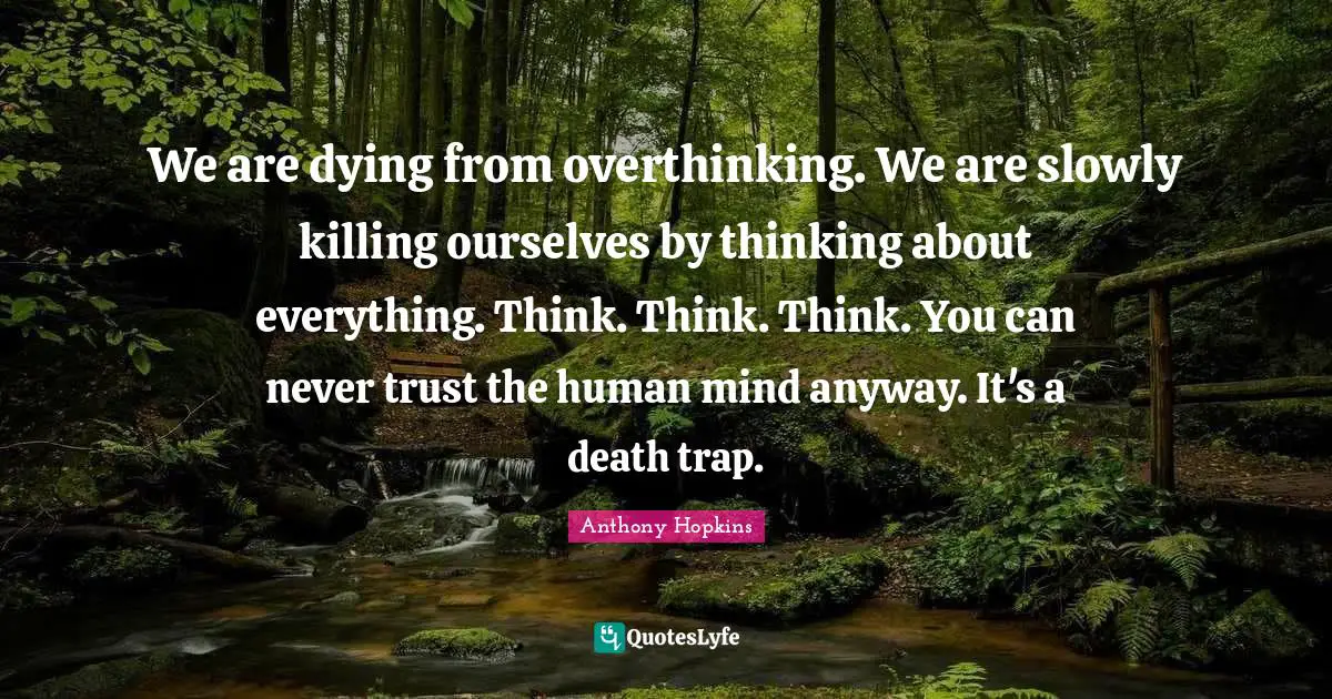 We are dying from overthinking. We are slowly killing ourselves by thinking about everything. Think. Think. Think. You can never trust the human mind anyway. It's a death trap.