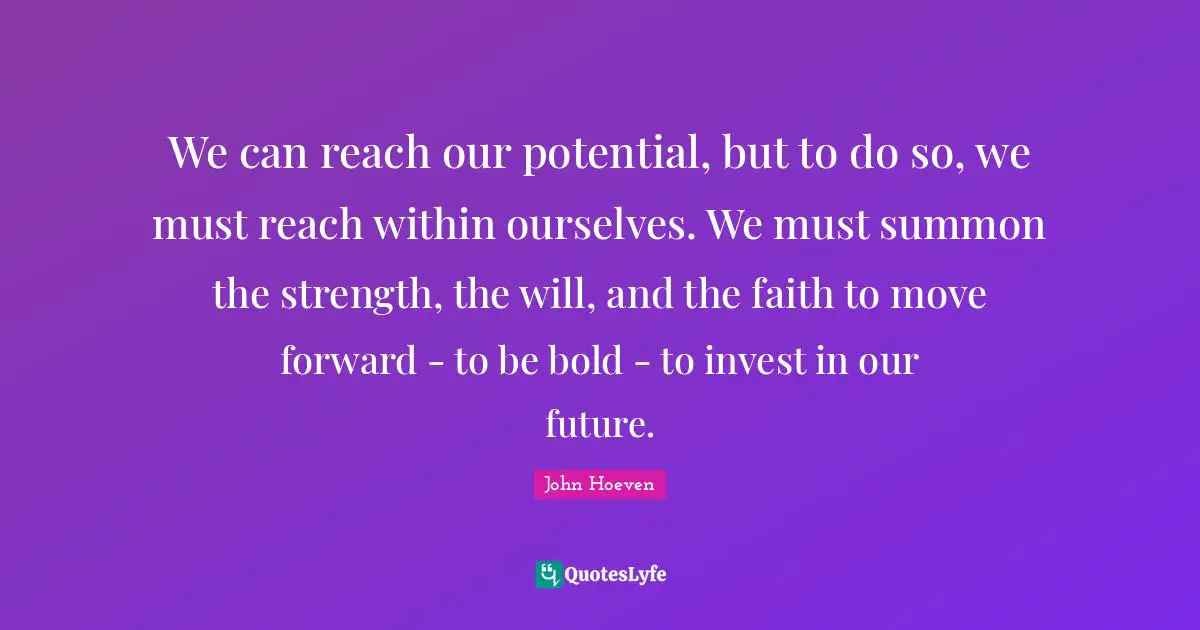We can reach our potential, but to do so, we must reach within ourselves. We must summon the strength, the will, and the faith to move forward - to be bold - to invest in our future.
