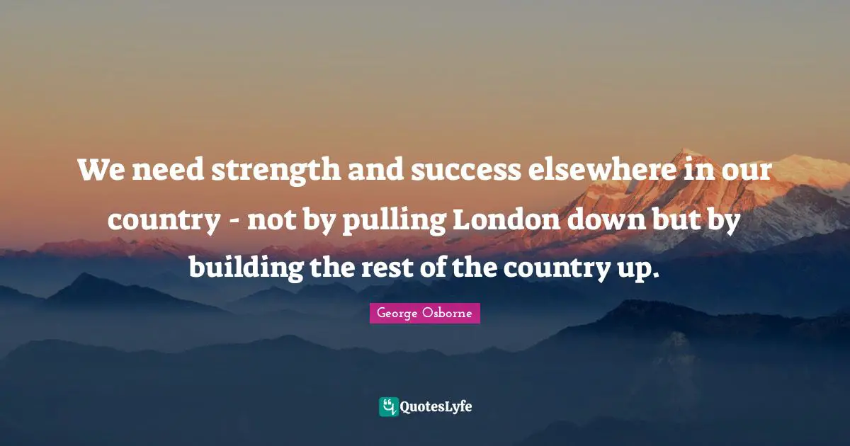 We need strength and success elsewhere in our country - not by pulling London down but by building the rest of the country up.