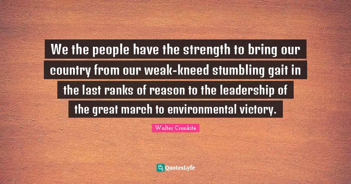 We the people have the strength to bring our country from our weak-kneed stumbling gait in the last ranks of reason to the leadership of the great march to environmental victory.