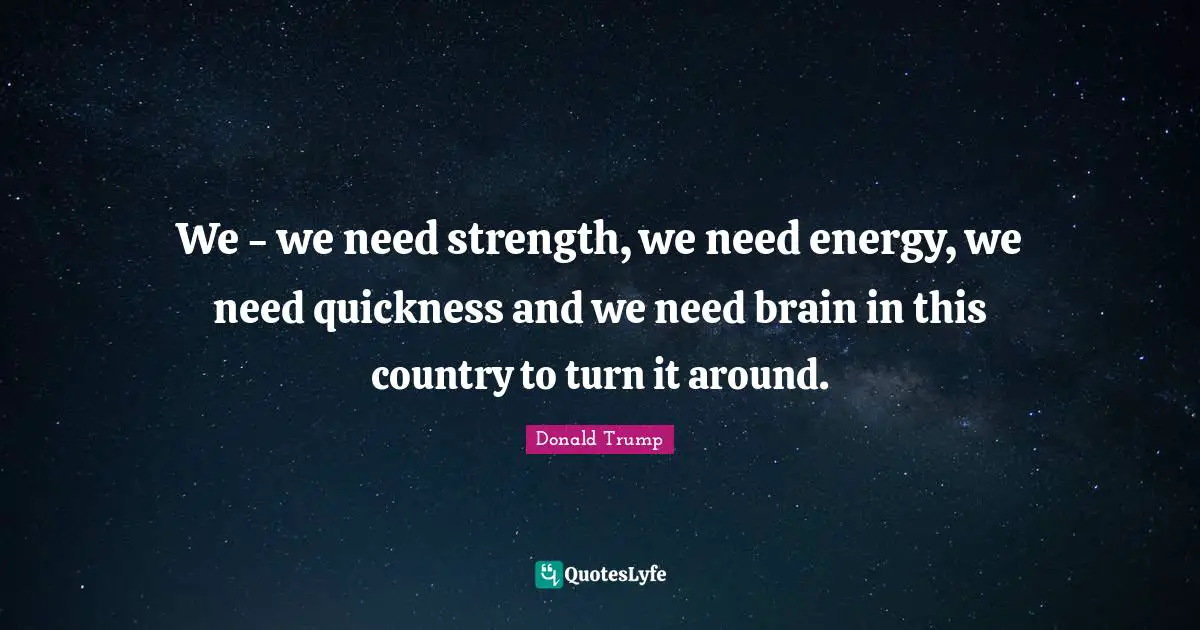 We - we need strength, we need energy, we need quickness and we need brain in this country to turn it around.