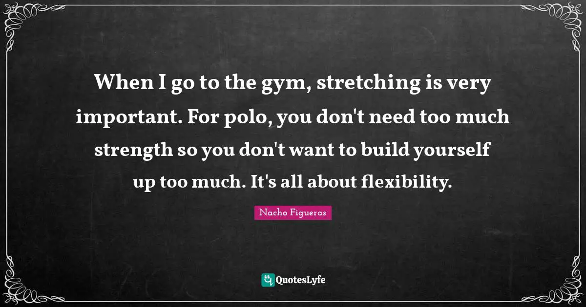 When I go to the gym, stretching is very important. For polo, you don't need too much strength so you don't want to build yourself up too much. It's all about flexibility.
