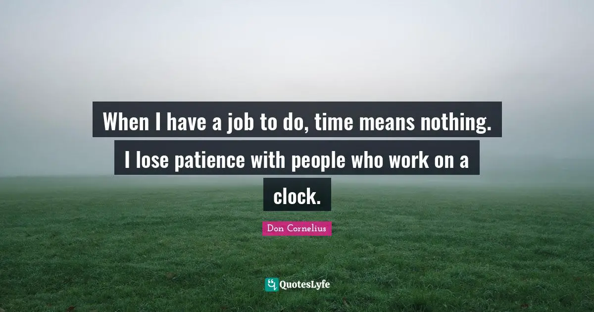 When I have a job to do, time means nothing. I lose patience with people who work on a clock.