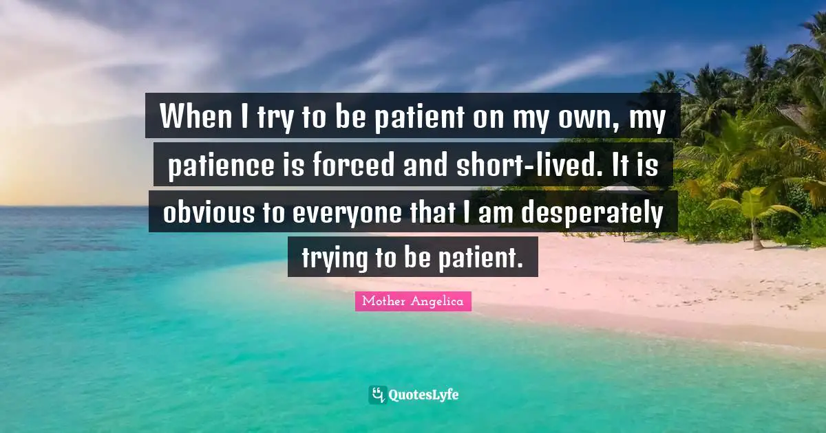Mother Angelica Quotes: "When I try to be patient on my own, my patience is forced and short-lived. It is obvious to everyone that I am desperately trying to be patient."