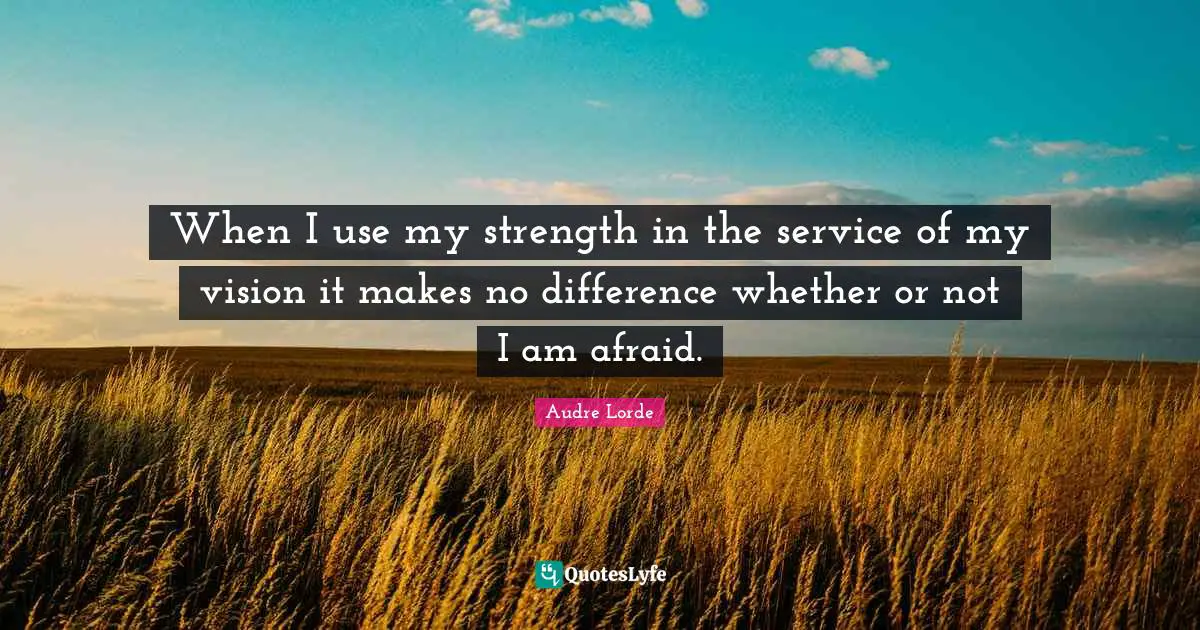 When I use my strength in the service of my vision it makes no difference whether or not I am afraid.