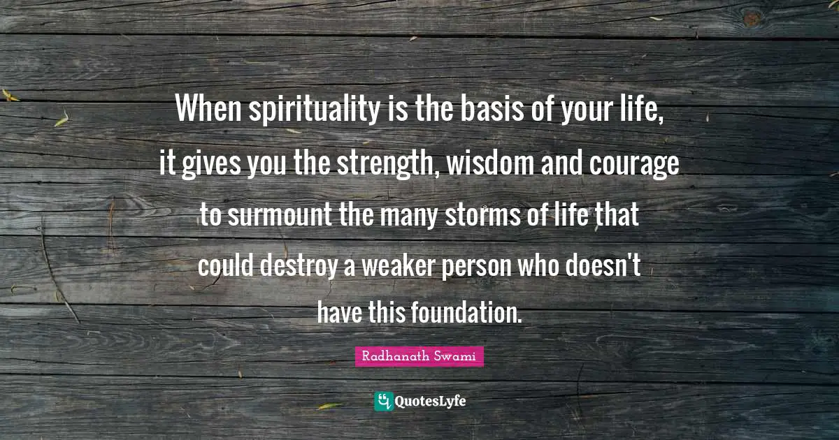 When spirituality is the basis of your life, it gives you the strength, wisdom and courage to surmount the many storms of life that could destroy a weaker person who doesn't have this foundation.