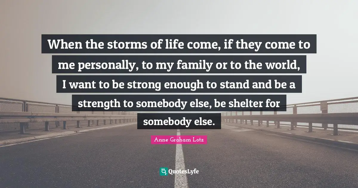 Anne Graham Lotz Quotes: "When the storms of life come, if they come to me personally, to my family or to the world, I want to be strong enough to stand and be a strength to somebody else, be shelter for somebody else."