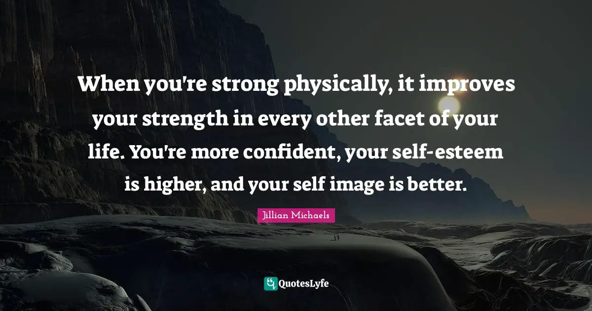 When you're strong physically, it improves your strength in every other facet of your life. You're more confident, your self-esteem is higher, and your self image is better.