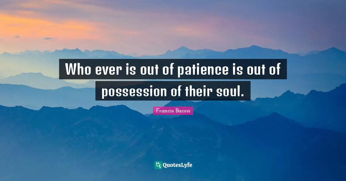 Who ever is out of patience is out of possession of their soul.