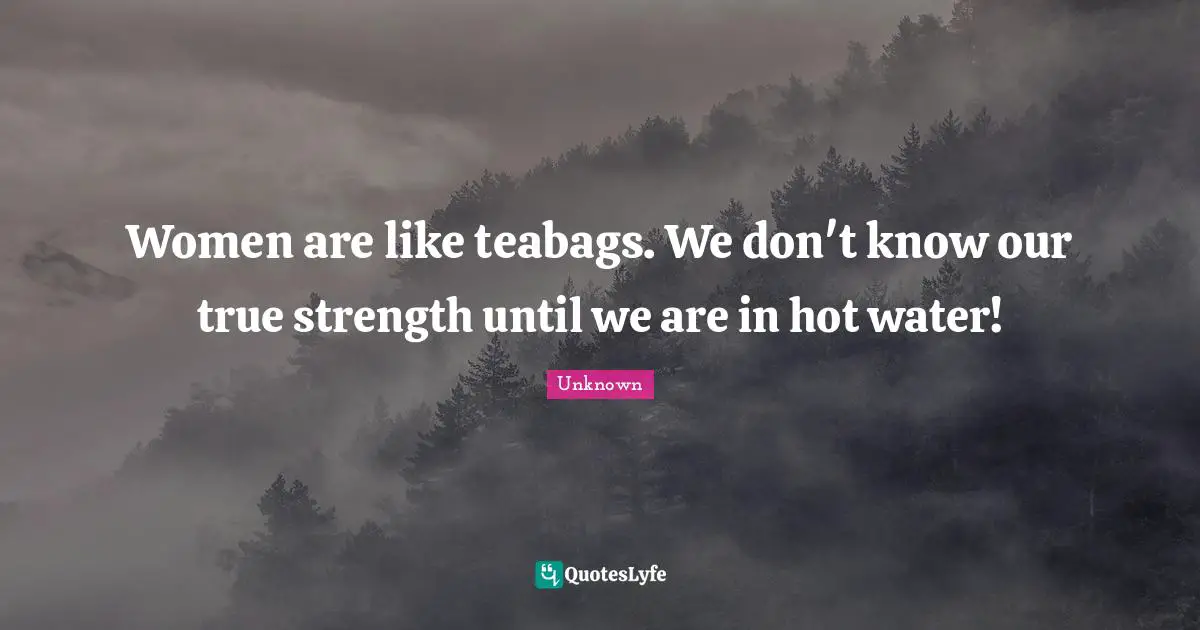 Women are like teabags. We don't know our true strength until we are in hot water!