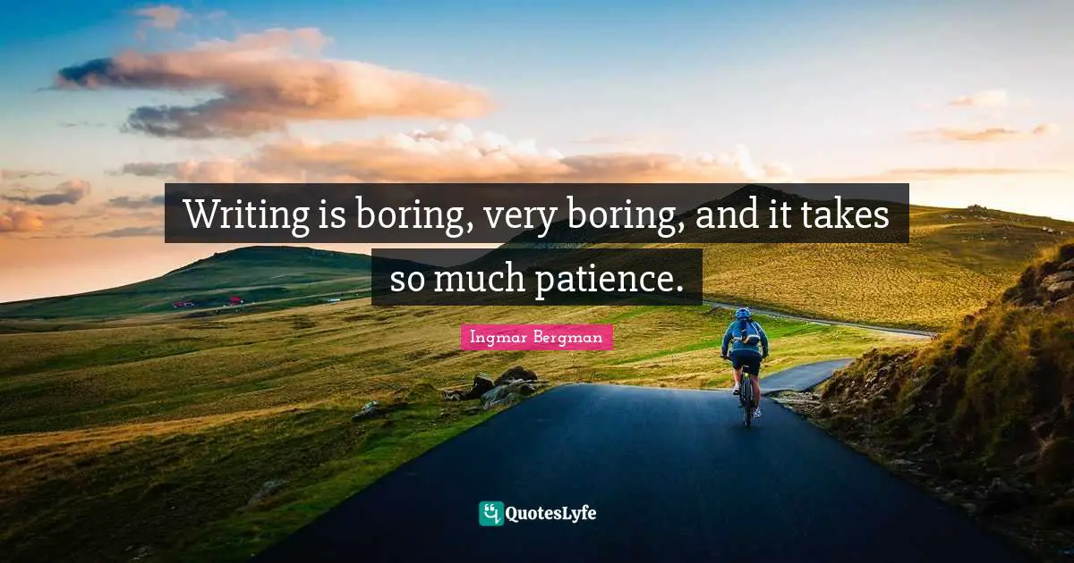 Writing is boring, very boring, and it takes so much patience.