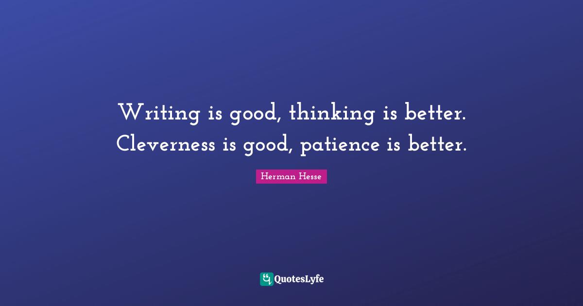 Writing is good, thinking is better. Cleverness is good, patience is better.
