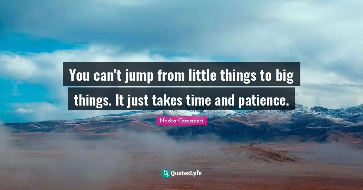 You can't jump from little things to big things. It just takes time and patience.