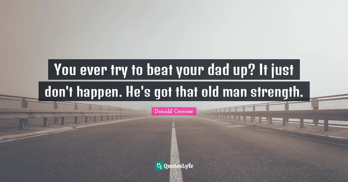 You ever try to beat your dad up? It just don't happen. He's got that old man strength.