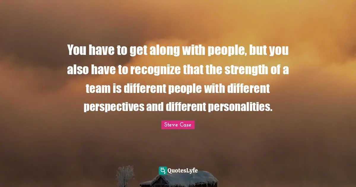 You have to get along with people, but you also have to recognize that the strength of a team is different people with different perspectives and different personalities.