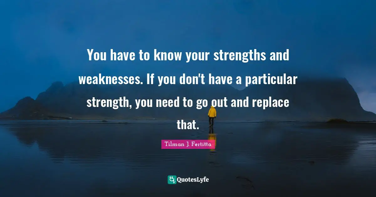 You have to know your strengths and weaknesses. If you don't have a particular strength, you need to go out and replace that.
