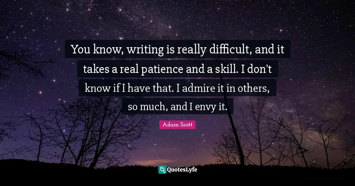 You know, writing is really difficult, and it takes a real patience and a skill. I don't know if I have that. I admire it in others, so much, and I envy it.