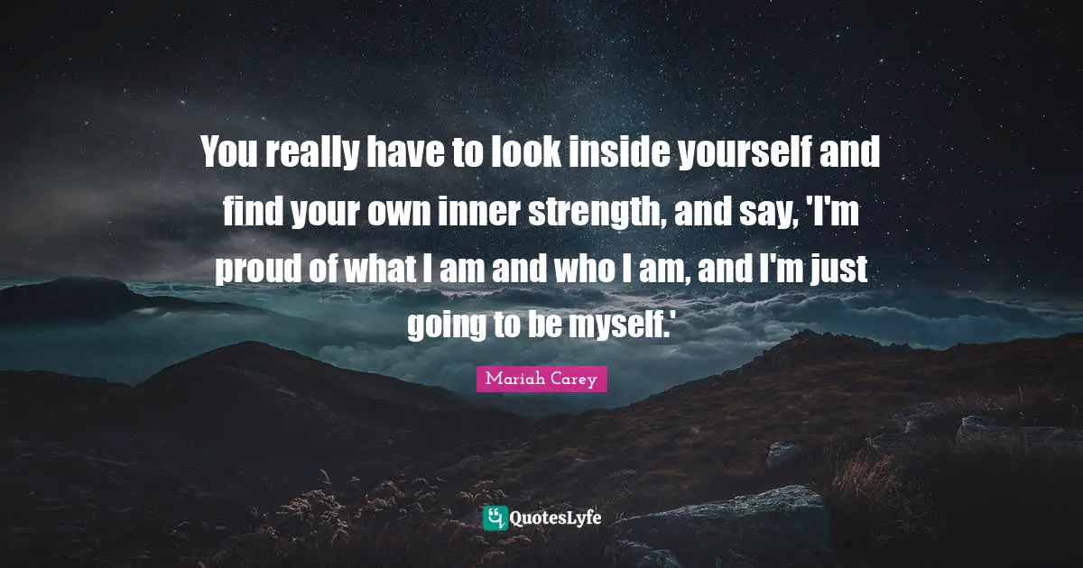 You really have to look inside yourself and find your own inner strength, and say, 'I'm proud of what I am and who I am, and I'm just going to be myself.'