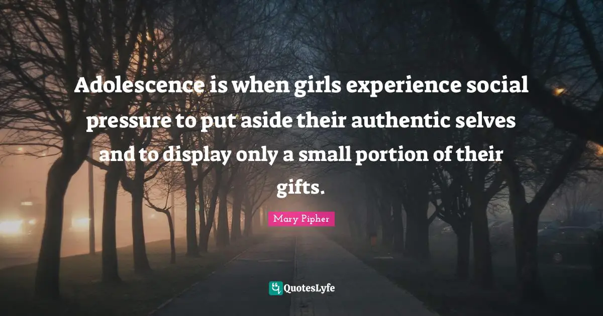Pressure Quotes: "Adolescence is when girls experience social pressure to put aside their authentic selves and to display only a small portion of their gifts."