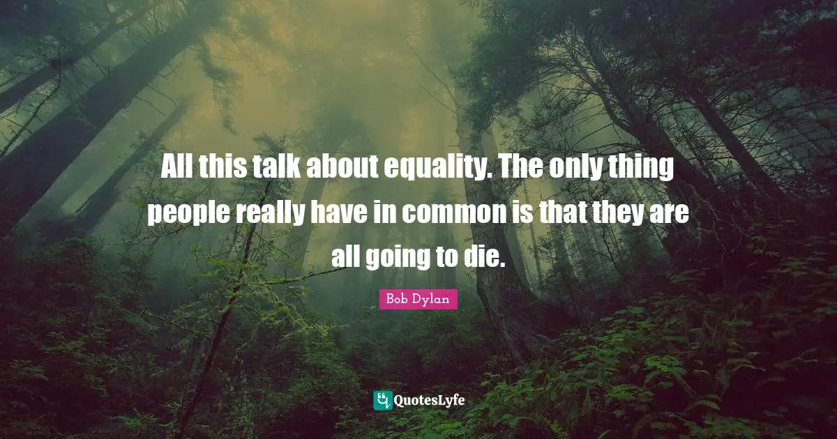 All this talk about equality. The only thing people really have in common is that they are all going to die.